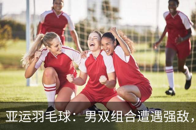 亚运羽毛球：男双组合遭遇强敌，梁伟铿/王昶无缘胜利